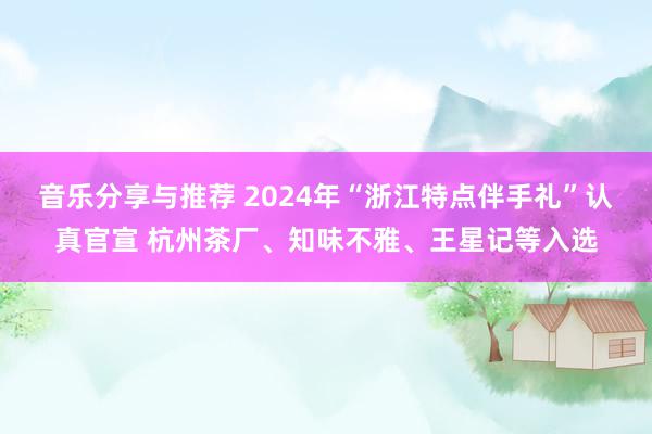 音乐分享与推荐 2024年“浙江特点伴手礼”认真官宣 杭州茶厂、知味不雅、王星记等入选