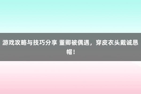 游戏攻略与技巧分享 董卿被偶遇，穿皮衣头戴诚恳帽！