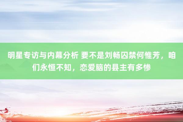 明星专访与内幕分析 要不是刘畅囚禁何惟芳，咱们永恒不知，恋爱脑的县主有多惨