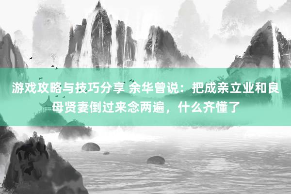 游戏攻略与技巧分享 余华曾说：把成亲立业和良母贤妻倒过来念两遍，什么齐懂了