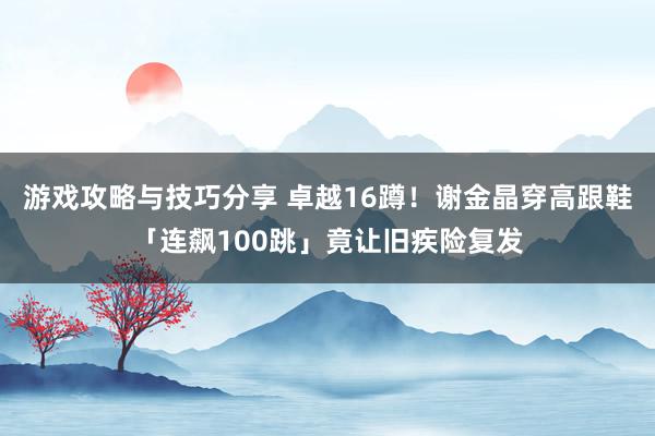 游戏攻略与技巧分享 卓越16蹲！　谢金晶穿高跟鞋「连飙100跳」竟让旧疾险复发