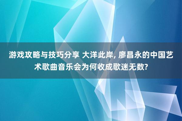 游戏攻略与技巧分享 大洋此岸, 廖昌永的中国艺术歌曲音乐会为何收成歌迷无数?