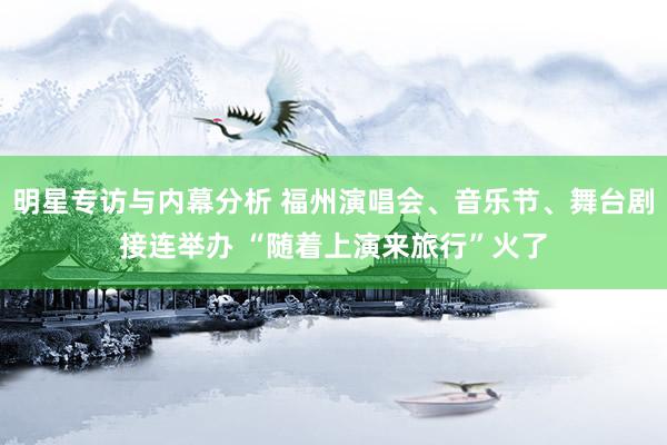 明星专访与内幕分析 福州演唱会、音乐节、舞台剧接连举办 “随着上演来旅行”火了