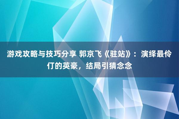 游戏攻略与技巧分享 郭京飞《驻站》：演绎最伶仃的英豪，结局引猜念念