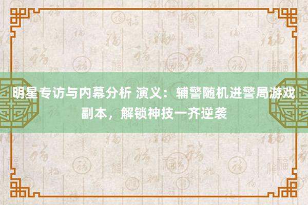 明星专访与内幕分析 演义：辅警随机进警局游戏副本，解锁神技一齐逆袭