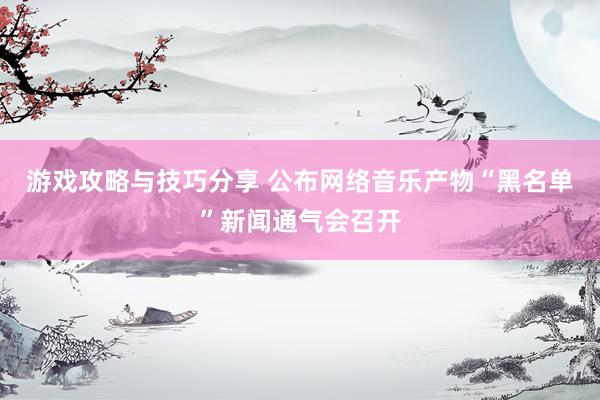 游戏攻略与技巧分享 公布网络音乐产物“黑名单”新闻通气会召开