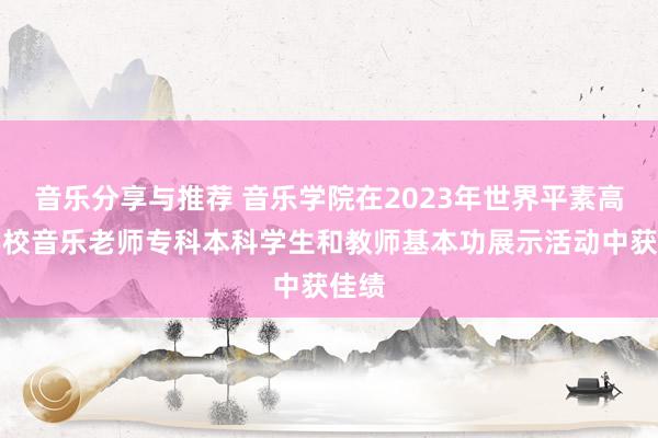 音乐分享与推荐 音乐学院在2023年世界平素高档学校音乐老师专科本科学生和教师基本功展示活动中获佳绩