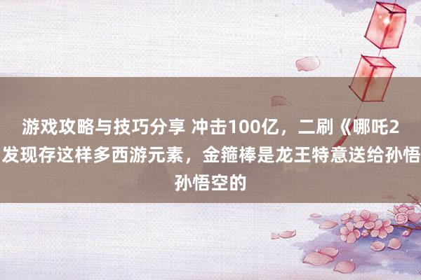 游戏攻略与技巧分享 冲击100亿，二刷《哪吒2》才发现存这样多西游元素，金箍棒是龙王特意送给孙悟空的