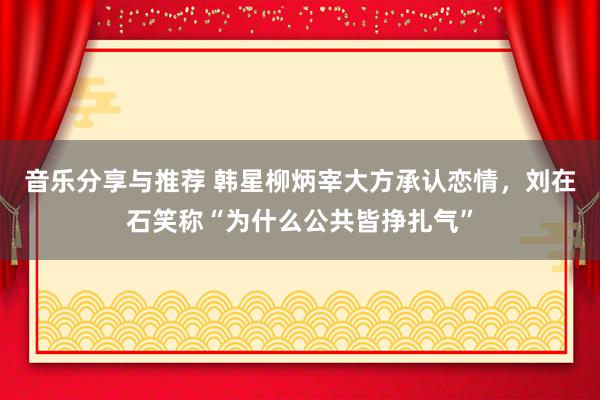 音乐分享与推荐 韩星柳炳宰大方承认恋情，刘在石笑称“为什么公共皆挣扎气”