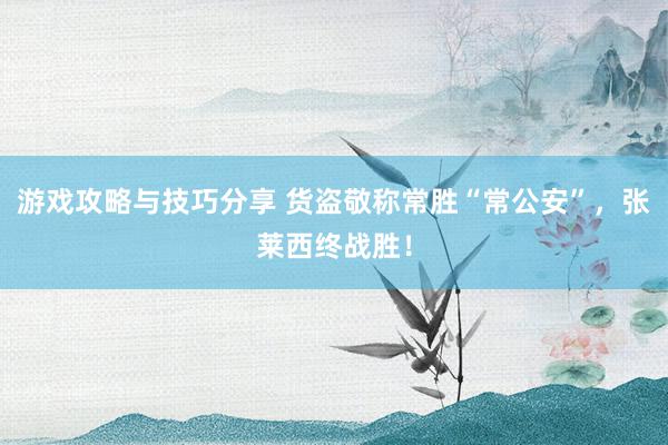 游戏攻略与技巧分享 货盗敬称常胜“常公安”，张莱西终战胜！