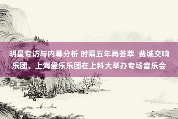 明星专访与内幕分析 时隔五年再荟萃  费城交响乐团、上海爱乐乐团在上科大举办专场音乐会