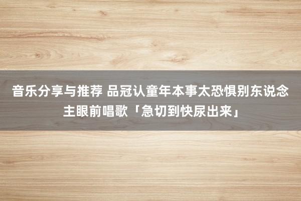 音乐分享与推荐 品冠认童年本事太恐惧　别东说念主眼前唱歌「急切到快尿出来」