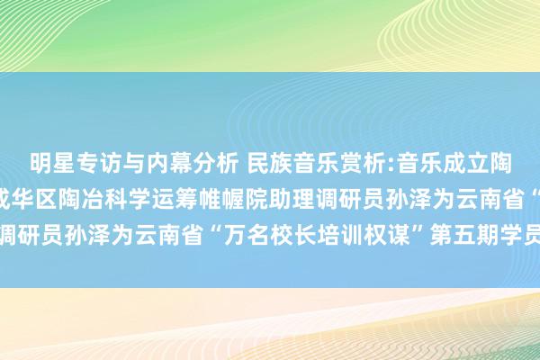 明星专访与内幕分析 民族音乐赏析:音乐成立陶冶东谈主生——成都市成华区陶冶科学运筹帷幄院助理调研员孙泽为云南省“万名校长培训权谋”第五期学员讲课