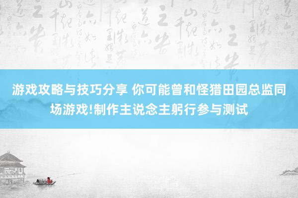 游戏攻略与技巧分享 你可能曾和怪猎田园总监同场游戏!制作主说念主躬行参与测试