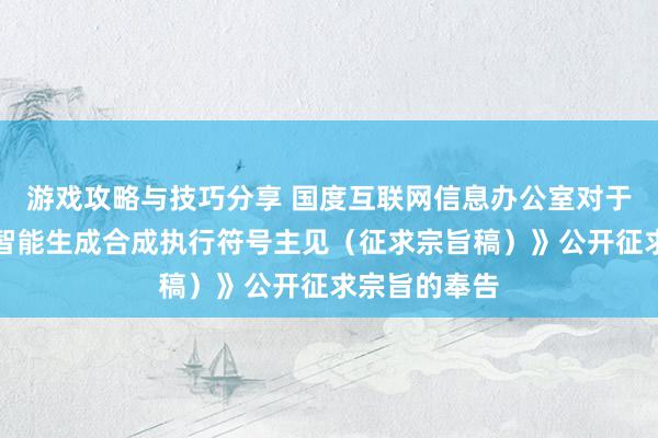 游戏攻略与技巧分享 国度互联网信息办公室对于《东谈主工智能生成合成执行符号主见（征求宗旨稿）》公开征求宗旨的奉告