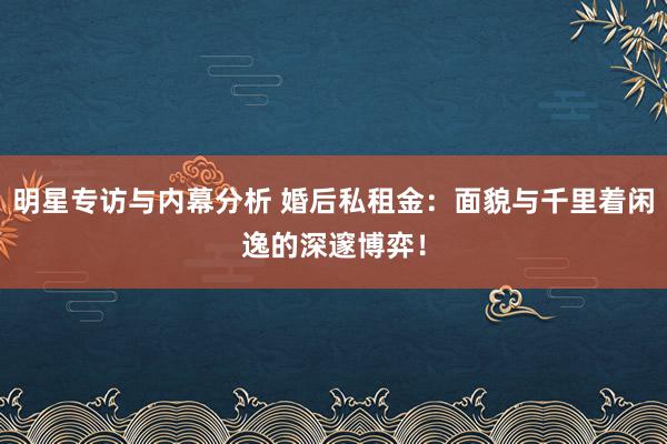 明星专访与内幕分析 婚后私租金：面貌与千里着闲逸的深邃博弈！