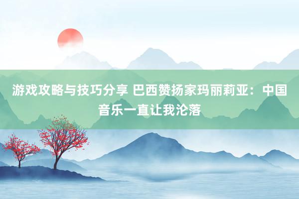 游戏攻略与技巧分享 巴西赞扬家玛丽莉亚：中国音乐一直让我沦落