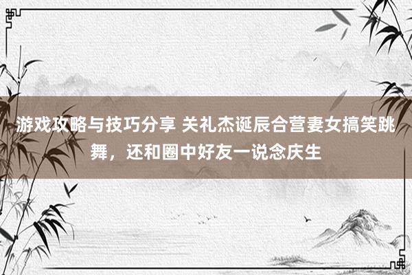 游戏攻略与技巧分享 关礼杰诞辰合营妻女搞笑跳舞，还和圈中好友一说念庆生