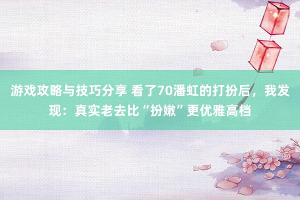 游戏攻略与技巧分享 看了70潘虹的打扮后，我发现：真实老去比“扮嫩”更优雅高档