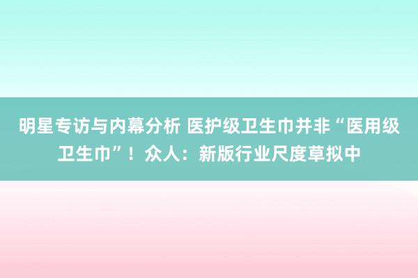 明星专访与内幕分析 医护级卫生巾并非“医用级卫生巾”！众人：新版行业尺度草拟中