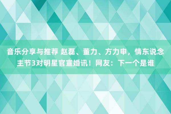 音乐分享与推荐 赵磊、董力、方力申，情东说念主节3对明星官宣婚讯！网友：下一个是谁