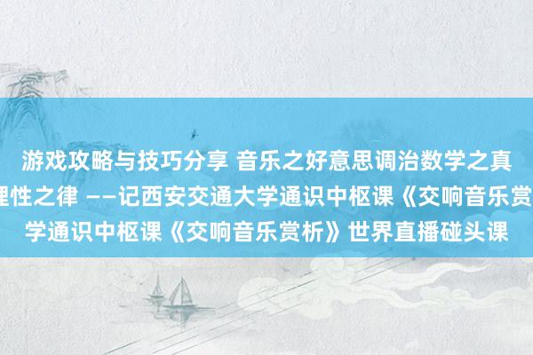 游戏攻略与技巧分享 音乐之好意思调治数学之真·理性之好意思蕴含理性之律 ——记西安交通大学通识中枢课《交响音乐赏析》世界直播碰头课