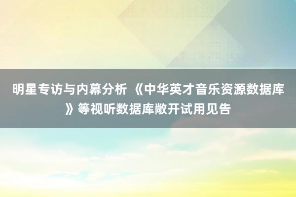 明星专访与内幕分析 《中华英才音乐资源数据库》等视听数据库敞开试用见告