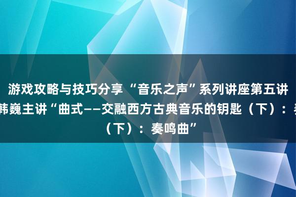 游戏攻略与技巧分享 “音乐之声”系列讲座第五讲举行，韩巍主讲“曲式——交融西方古典音乐的钥匙（下）：奏鸣曲”