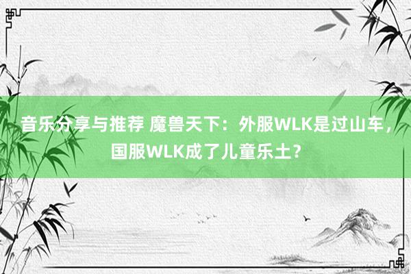 音乐分享与推荐 魔兽天下：外服WLK是过山车，国服WLK成了儿童乐土？