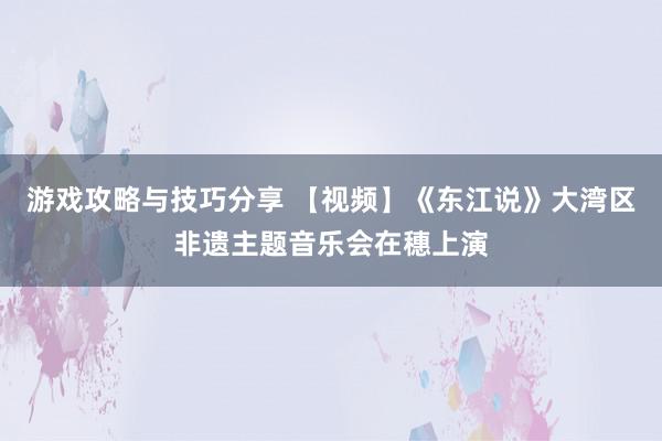 游戏攻略与技巧分享 【视频】《东江说》大湾区非遗主题音乐会在穗上演