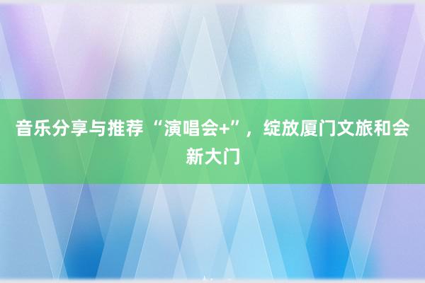 音乐分享与推荐 “演唱会+”，绽放厦门文旅和会新大门