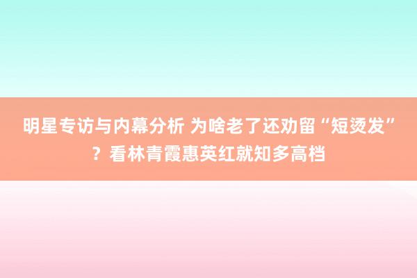 明星专访与内幕分析 为啥老了还劝留“短烫发”？看林青霞惠英红就知多高档