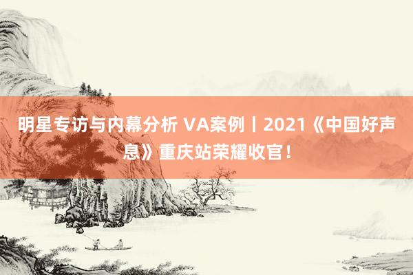 明星专访与内幕分析 VA案例丨2021《中国好声息》重庆站荣耀收官！