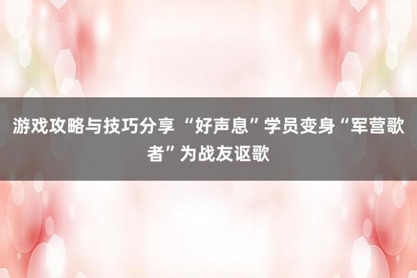 游戏攻略与技巧分享 “好声息”学员变身“军营歌者”为战友讴歌