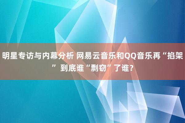 明星专访与内幕分析 网易云音乐和QQ音乐再“掐架” 到底谁“剽窃”了谁？