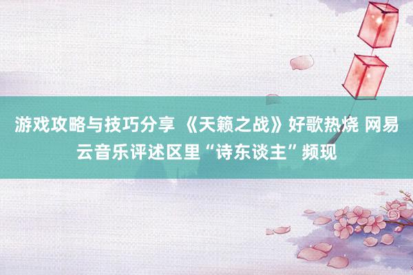 游戏攻略与技巧分享 《天籁之战》好歌热烧 网易云音乐评述区里“诗东谈主”频现