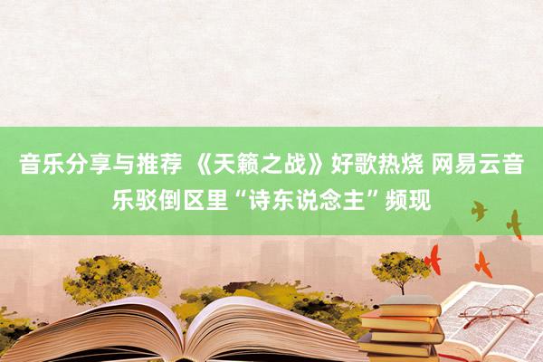 音乐分享与推荐 《天籁之战》好歌热烧 网易云音乐驳倒区里“诗东说念主”频现