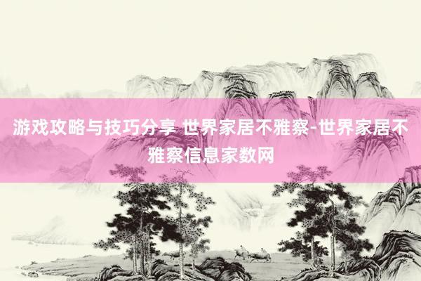 游戏攻略与技巧分享 世界家居不雅察-世界家居不雅察信息家数网