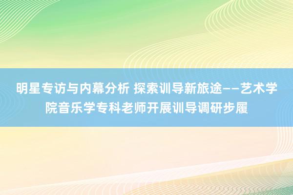 明星专访与内幕分析 探索训导新旅途——艺术学院音乐学专科老师开展训导调研步履