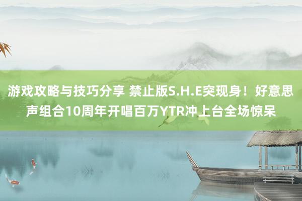 游戏攻略与技巧分享 禁止版S.H.E突现身！好意思声组合10周年开唱　百万YTR冲上台全场惊呆