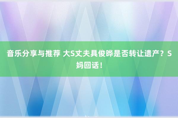 音乐分享与推荐 大S丈夫具俊晔是否转让遗产？S妈回话！