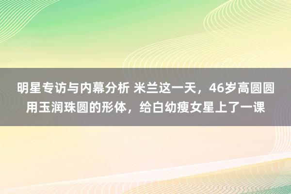 明星专访与内幕分析 米兰这一天，46岁高圆圆用玉润珠圆的形体，给白幼瘦女星上了一课