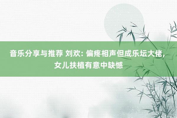 音乐分享与推荐 刘欢: 偏疼相声但成乐坛大佬, 女儿扶植有意中缺憾