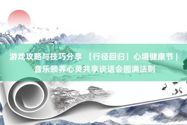 游戏攻略与技巧分享 【行径回归】心境健康节 | 音乐颐养心灵共享谈话会圆满法则