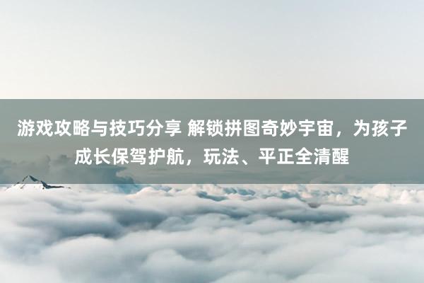 游戏攻略与技巧分享 解锁拼图奇妙宇宙，为孩子成长保驾护航，玩法、平正全清醒