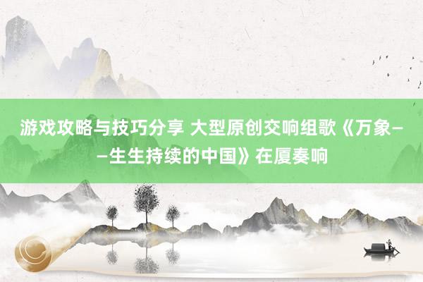 游戏攻略与技巧分享 大型原创交响组歌《万象——生生持续的中国》在厦奏响