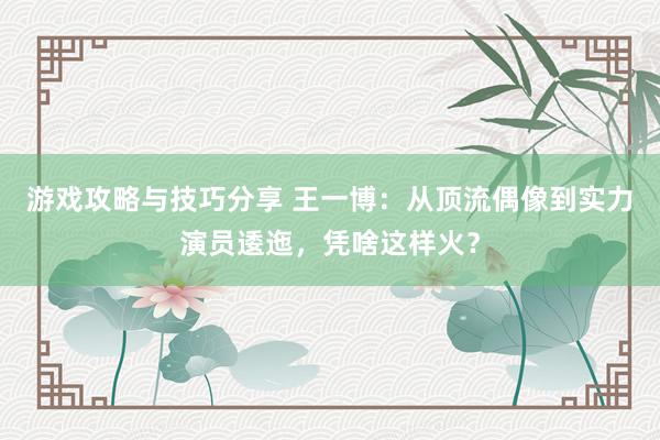 游戏攻略与技巧分享 王一博：从顶流偶像到实力演员逶迤，凭啥这样火？