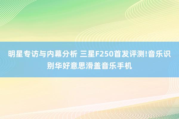 明星专访与内幕分析 三星F250首发评测!音乐识别华好意思滑盖音乐手机