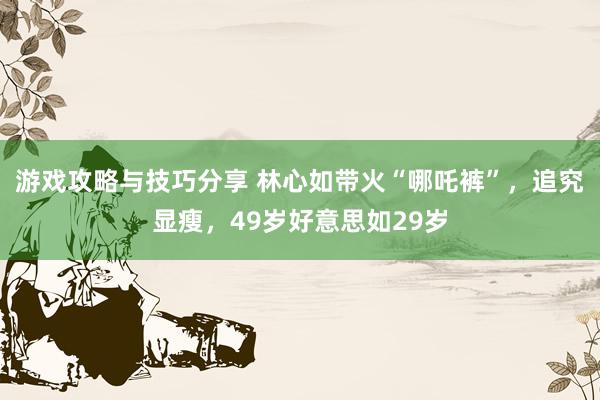 游戏攻略与技巧分享 林心如带火“哪吒裤”，追究显瘦，49岁好意思如29岁