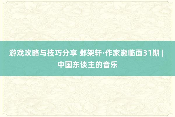 游戏攻略与技巧分享 邺架轩·作家濒临面31期 | 中国东谈主的音乐